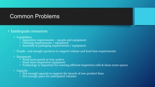 Common Problems
• Inadequate resources
• Capabilities
• Inspection requirements – people and equipment
• Cleaning requirements / equipment
• Assembly & packaging requirements / equipment
• People - not enough operators to support volume and lead time requirements
• Equipment
• Need more pouch or tray sealers
• Need more inspection equipment
• Technology is important for running efficient inspection cells & clean room spaces
• Capacity
• Not enough capacity to support the launch of new product lines
• Not enough space for anticipated volumes
 