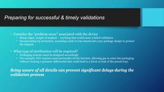 • Consider the “problem areas” associated with the device
• Sharp edges, weight of implant – anything that could cause a failed validation
• Incorporating tip protectors, mounting cards or tray inserts into your package design to protect
the implant
• What type of sterilization will be required?
• Packaging systems must be designed accordingly
• For example: EtO requires semi-permeable sterile barriers, allowing gas to enter the packaging
without creating a pressure differential that could lead to a burst or leak of the pouch/tray.
Being aware of all details can prevent significant delays during the
validation process
Preparing for successful & timely validations
 