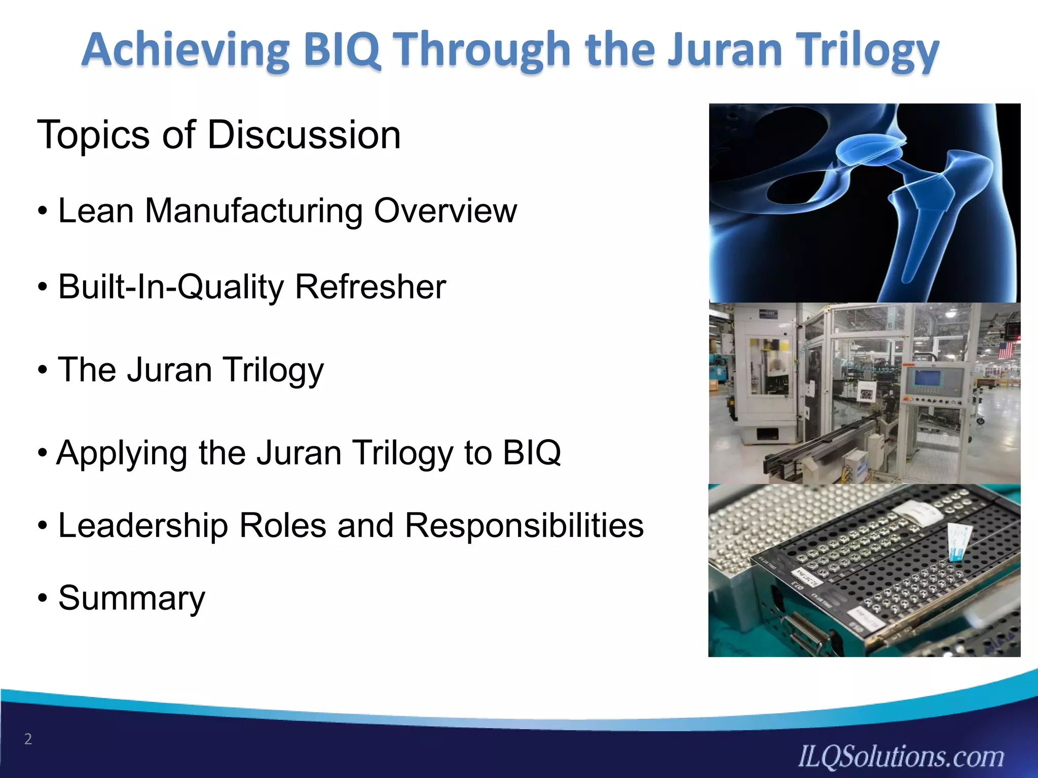 Achieving BIQ Through the Juran Trilogy
2
Topics of Discussion
• Lean Manufacturing Overview
• Built-In-Quality Refresher
• The Juran Trilogy
• Applying the Juran Trilogy to BIQ
• Leadership Roles and Responsibilities
• Summary
 