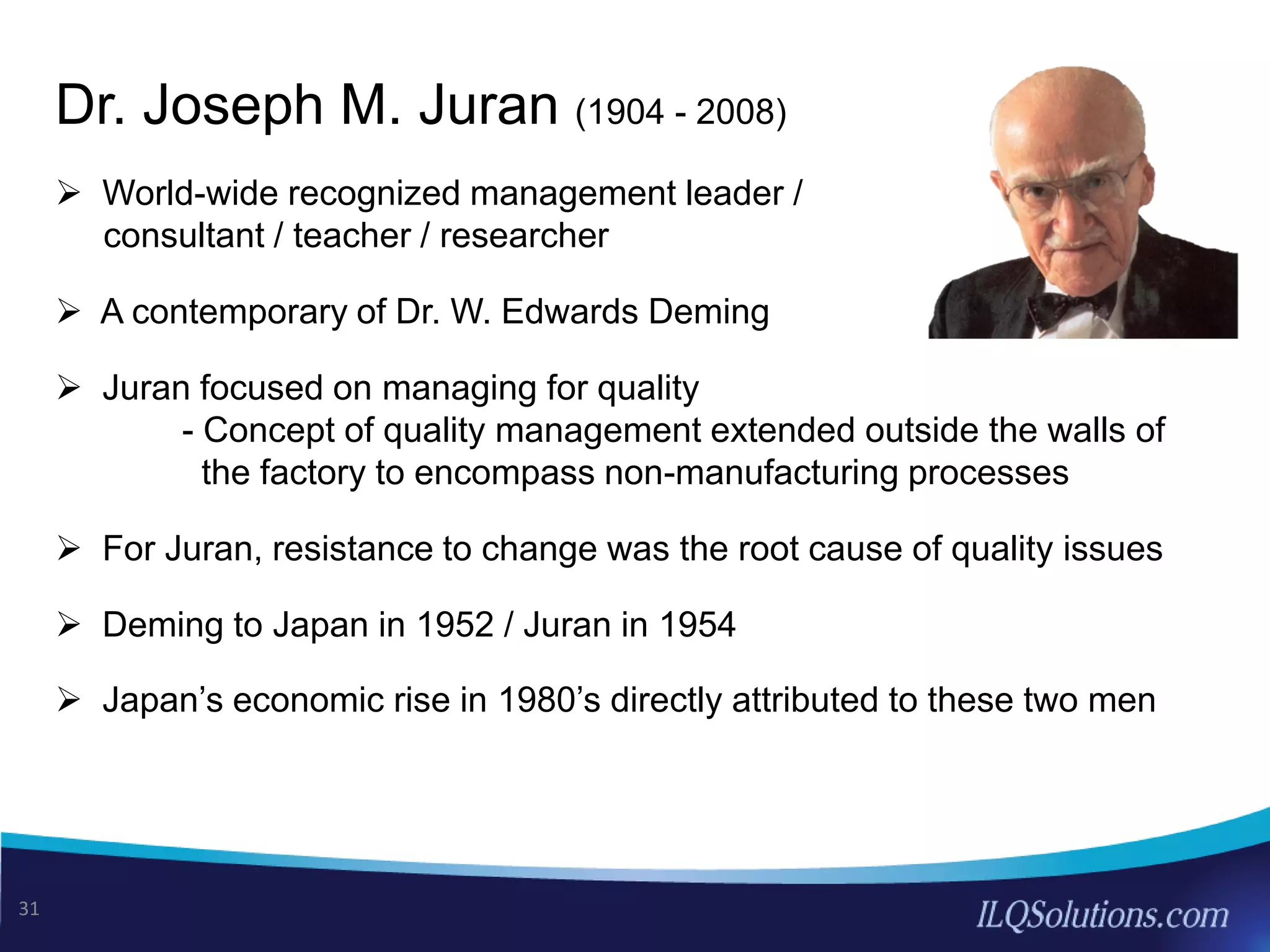 Dr. Joseph M. Juran (1904 - 2008)
 World-wide recognized management leader /
consultant / teacher / researcher
 A contemporary of Dr. W. Edwards Deming
 Juran focused on managing for quality
- Concept of quality management extended outside the walls of
the factory to encompass non-manufacturing processes
 For Juran, resistance to change was the root cause of quality issues
 Deming to Japan in 1952 / Juran in 1954
 Japan’s economic rise in 1980’s directly attributed to these two men
31
 
