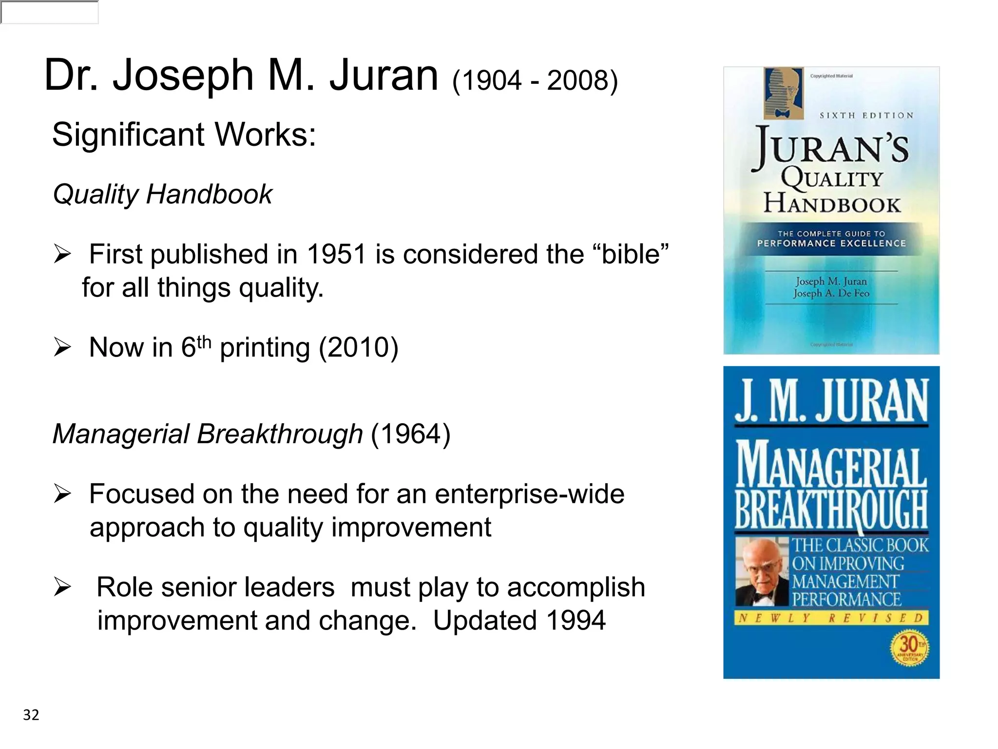 32
Significant Works:
Quality Handbook
 First published in 1951 is considered the “bible”
for all things quality.
 Now in 6th printing (2010)
Managerial Breakthrough (1964)
 Focused on the need for an enterprise-wide
approach to quality improvement
 Role senior leaders must play to accomplish
improvement and change. Updated 1994
Dr. Joseph M. Juran (1904 - 2008)
186-035300716297i509D46F0ATVPDKI0283155A2R2RITDbooks283155glance186-0353186-035300716297i509D46F0ATVPDKI0283155A2R2RITDbooks283155glance186-0353
 