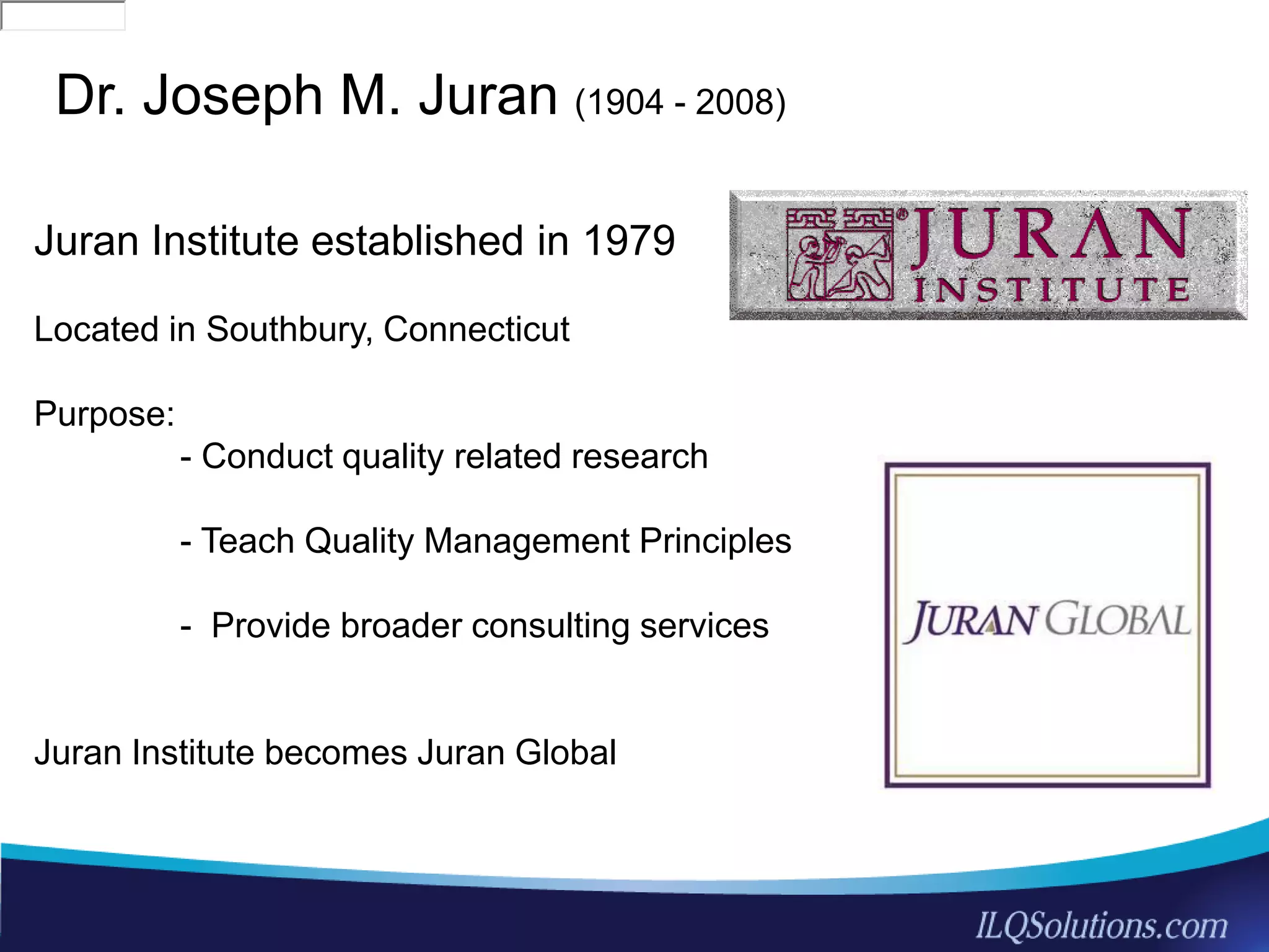 33
Dr. Joseph M. Juran (1904 - 2008)
Juran Institute established in 1979
Located in Southbury, Connecticut
Purpose:
- Conduct quality related research
- Teach Quality Management Principles
- Provide broader consulting services
Juran Institute becomes Juran Global
186-035300716297i509D46F0ATVPDKI0283155A2R2RITDbooks283155glance186-0353186-035300716297i509D46F0ATVPDKI0283155A2R2RITDbooks283155glance186-0353
 