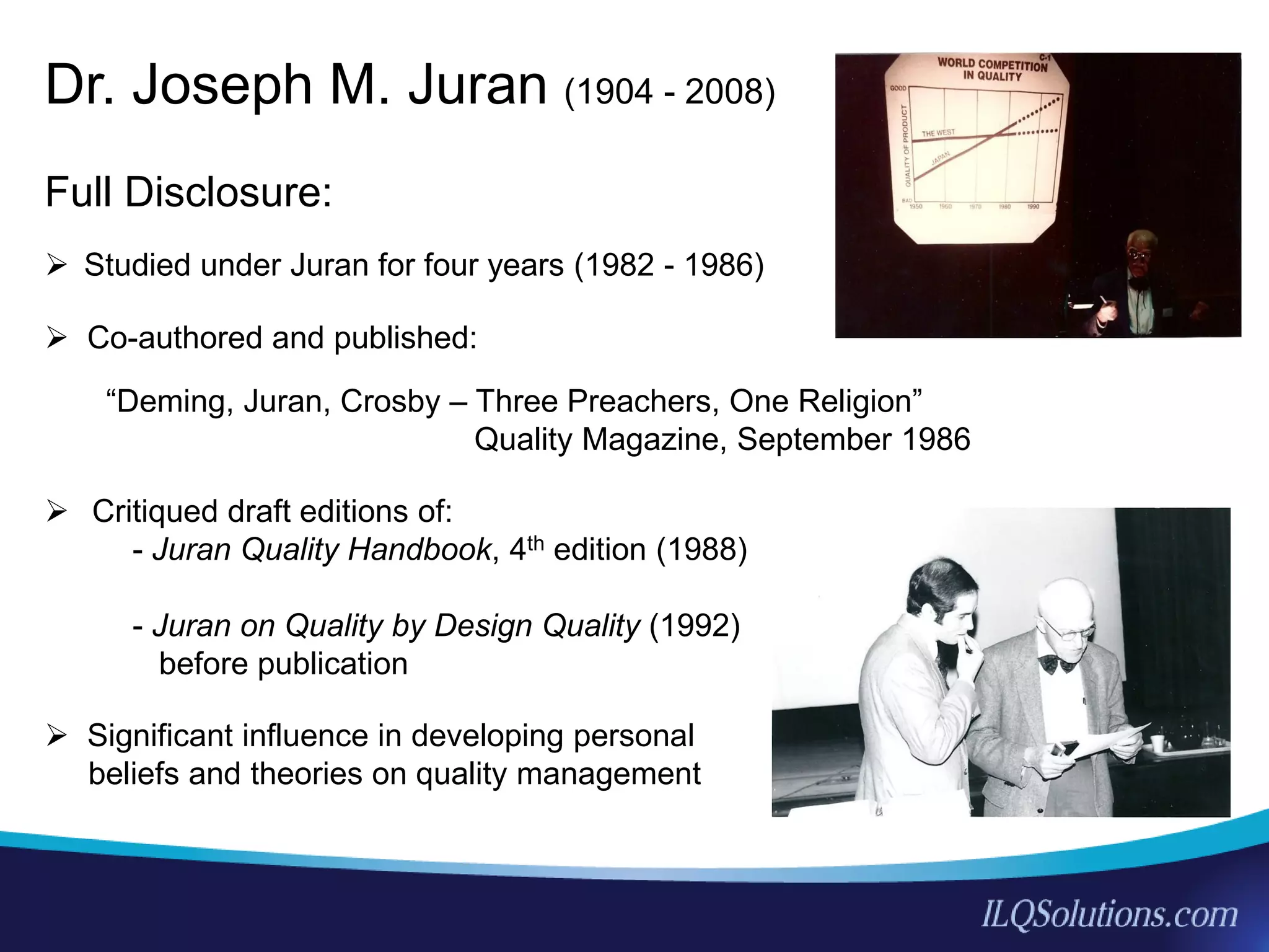 3
5
Full Disclosure:
 Studied under Juran for four years (1982 - 1986)
 Co-authored and published:
“Deming, Juran, Crosby – Three Preachers, One Religion”
Quality Magazine, September 1986
 Critiqued draft editions of:
- Juran Quality Handbook, 4th edition (1988)
- Juran on Quality by Design Quality (1992)
before publication
 Significant influence in developing personal
beliefs and theories on quality management
Dr. Joseph M. Juran (1904 - 2008)
 