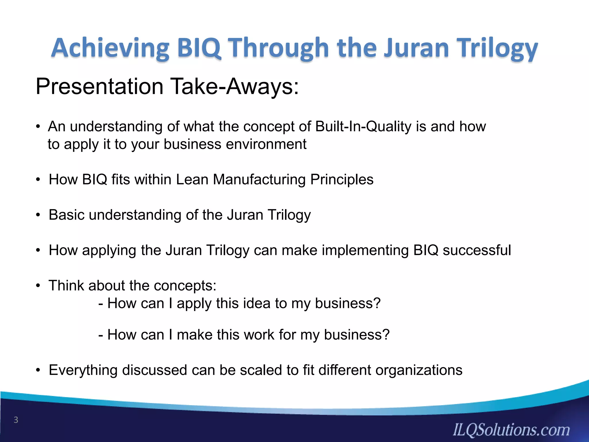 Presentation Take-Aways:
• An understanding of what the concept of Built-In-Quality is and how
to apply it to your business environment
• How BIQ fits within Lean Manufacturing Principles
• Basic understanding of the Juran Trilogy
• How applying the Juran Trilogy can make implementing BIQ successful
• Think about the concepts:
- How can I apply this idea to my business?
- How can I make this work for my business?
• Everything discussed can be scaled to fit different organizations
3
Achieving BIQ Through the Juran Trilogy
 