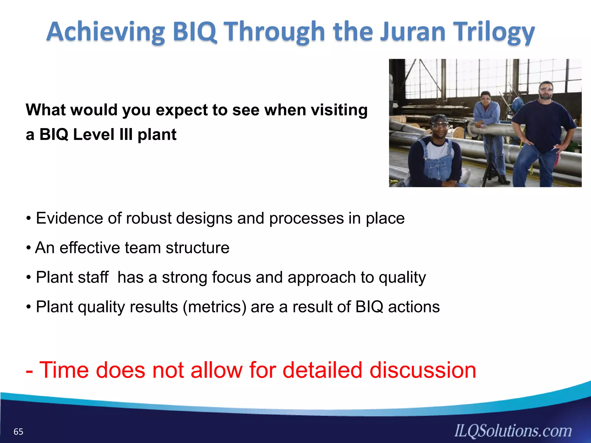 What would you expect to see when visiting
a BIQ Level III plant
• Evidence of robust designs and processes in place
• An effective team structure
• Plant staff has a strong focus and approach to quality
• Plant quality results (metrics) are a result of BIQ actions
- Time does not allow for detailed discussion
65
Achieving BIQ Through the Juran Trilogy
 