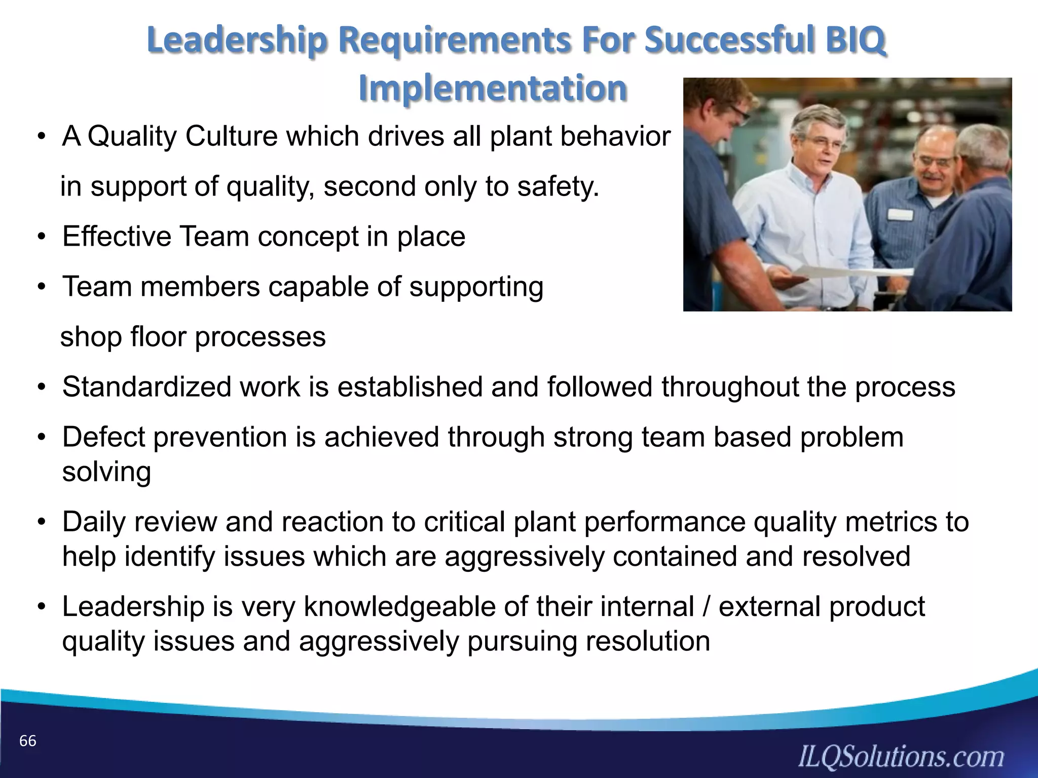66
• A Quality Culture which drives all plant behavior
in support of quality, second only to safety.
• Effective Team concept in place
• Team members capable of supporting
shop floor processes
• Standardized work is established and followed throughout the process
• Defect prevention is achieved through strong team based problem
solving
• Daily review and reaction to critical plant performance quality metrics to
help identify issues which are aggressively contained and resolved
• Leadership is very knowledgeable of their internal / external product
quality issues and aggressively pursuing resolution
Leadership Requirements For Successful BIQ
Implementation
 