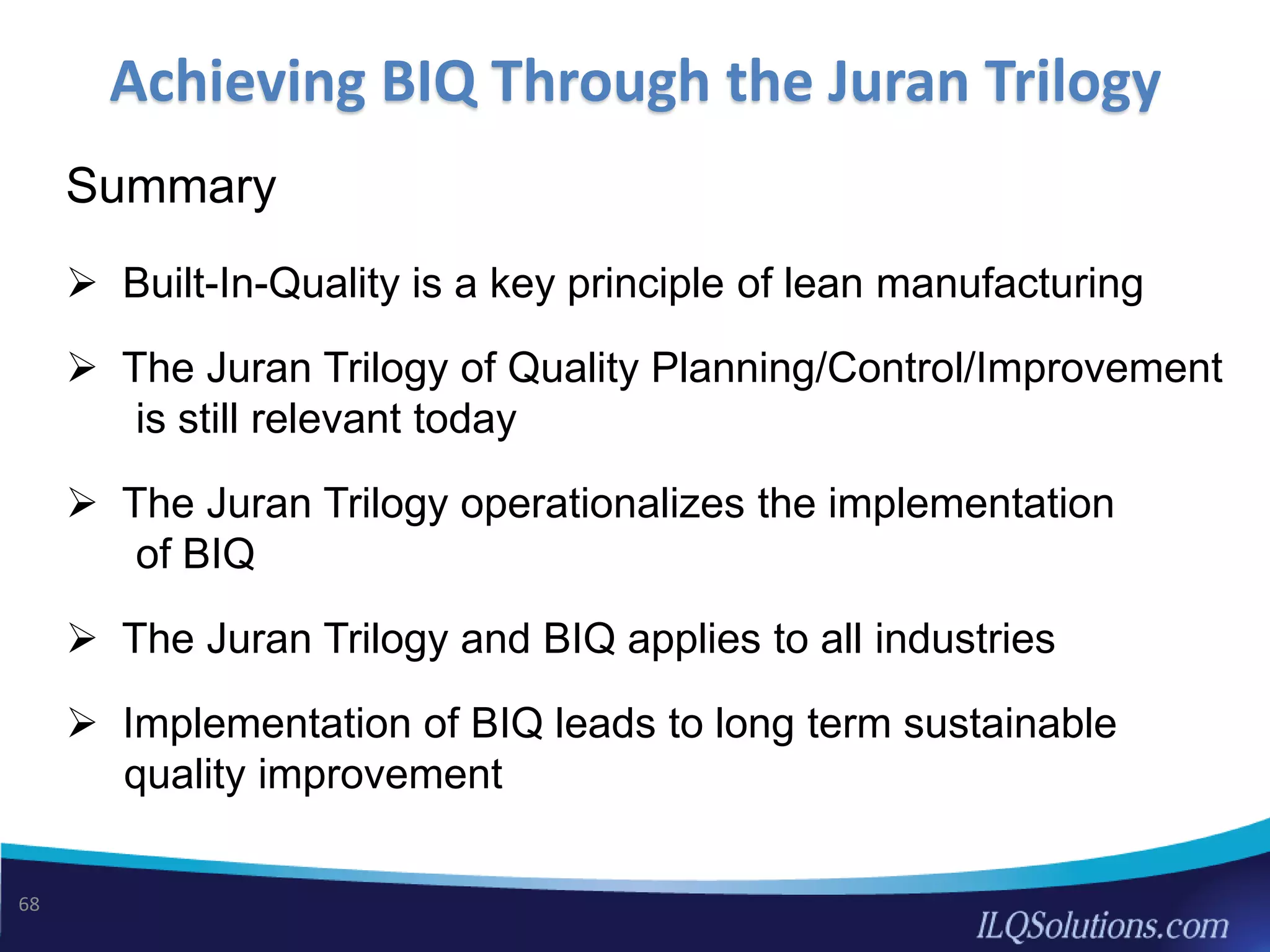 Achieving BIQ Through the Juran Trilogy
68
Summary
 Built-In-Quality is a key principle of lean manufacturing
 The Juran Trilogy of Quality Planning/Control/Improvement
is still relevant today
 The Juran Trilogy operationalizes the implementation
of BIQ
 The Juran Trilogy and BIQ applies to all industries
 Implementation of BIQ leads to long term sustainable
quality improvement
 