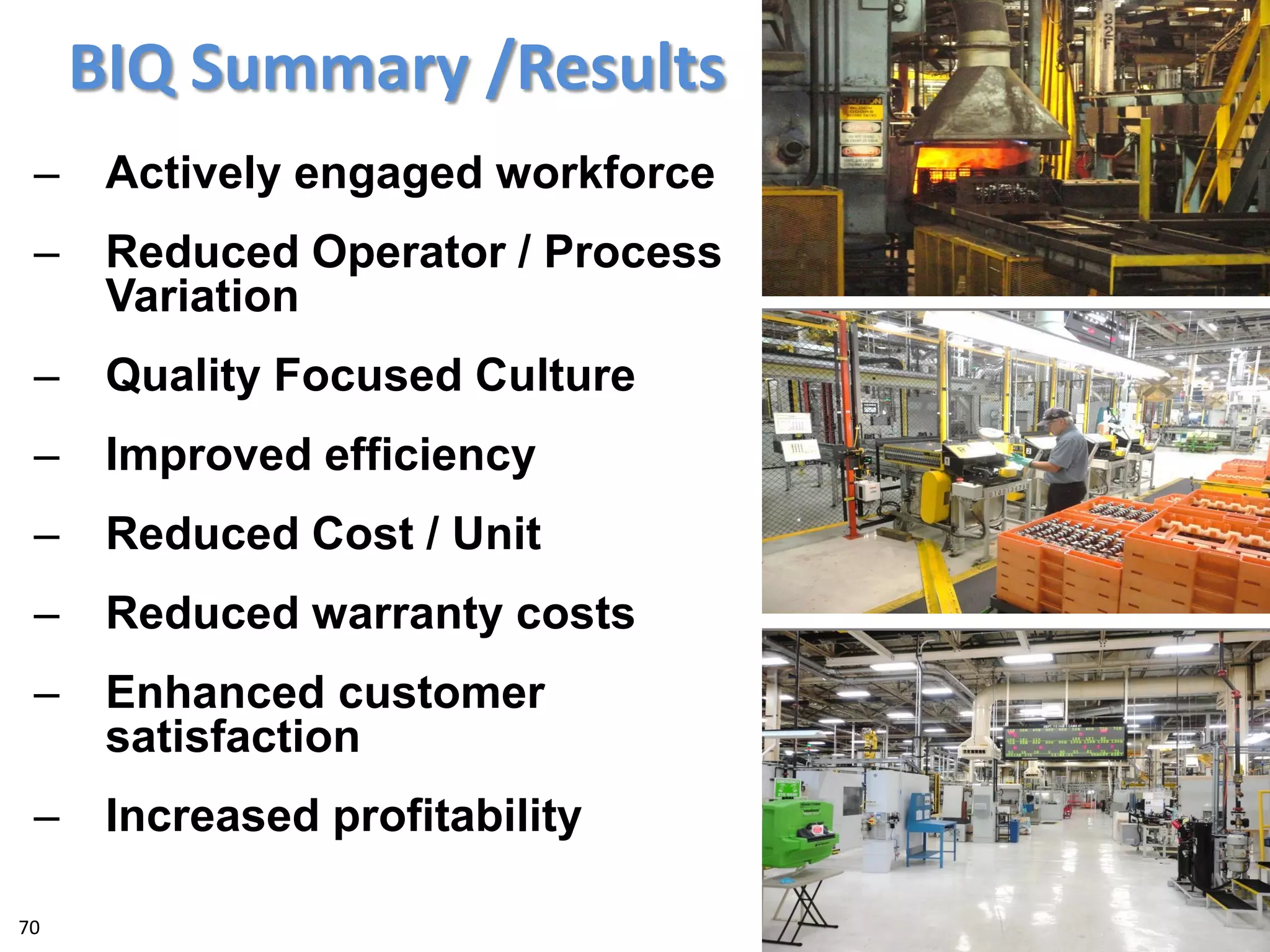 BIQ Summary /Results
– Actively engaged workforce
– Reduced Operator / Process
Variation
– Quality Focused Culture
– Improved efficiency
– Reduced Cost / Unit
– Reduced warranty costs
– Enhanced customer
satisfaction
– Increased profitability
70
 
