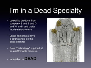 I’m in a Dead Specialty
• Lookalike products from
company S and Z and D
and W and I and pretty
much everyone else
• Large companies have
a stranglehold on the
sales channel
• “New Technology” is priced at
an unaffordable premium
• Innovation is DEAD
 