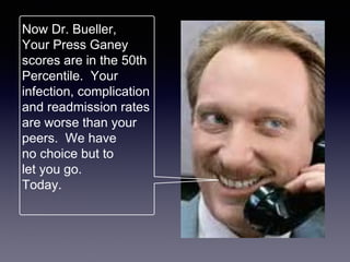 Now Dr. Bueller,
Your Press Ganey
scores are in the 50th
Percentile. Your
infection, complication
and readmission rates
are worse than your
peers. We have
no choice but to
let you go.
Today.
 