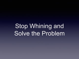Stop Whining and
Solve the Problem
 