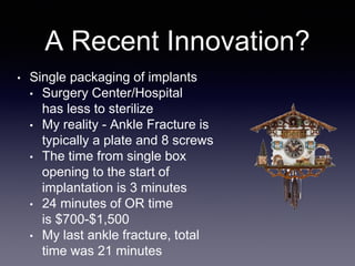 A Recent Innovation?
• Single packaging of implants
• Surgery Center/Hospital
has less to sterilize
• My reality - Ankle Fracture is
typically a plate and 8 screws
• The time from single box
opening to the start of
implantation is 3 minutes
• 24 minutes of OR time
is $700-$1,500
• My last ankle fracture, total
time was 21 minutes
 