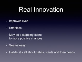 Real Innovation
• Improves lives
• Effortless
• May be a stepping stone
to more positive changes
• Seems easy
• Habits; it’s all about habits, wants and then needs
 