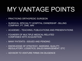 MY VANTAGE POINTS
• PRACTICING ORTHOPEDIC SURGEON
• SURGICAL SPECIALTY HOSPITAL OWNERSHIP - BILLING
COMPANY, PT, DME, MRI
• ACADEMIC - TEACHING, PUBLICATIONS AND PRESENTATIONS
• FOUNDER OF MULTIPLE MEDICAL-RELATED
COMPANIES WITH ACQUISITION
• MANY PATENTS - ISSUED AND PENDING
• KNOWLEDGE OF STRATEGY, MARGINS, QUALITY,
REGULATORY, LOGISTICS, SALES MANAGEMENT, ETC
• ADVISOR TO VENTURE FIRMS ON DILIGENCE
 