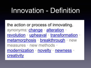 Innovation - Definition
the action or process of innovating.
synonyms: change · alteration ·
revolution · upheaval · transformation ·
metamorphosis · breakthrough · new
measures · new methods ·
modernization · novelty · newness ·
creativity
 