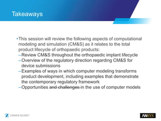 •This session will review the following aspects of computational
modeling and simulation (CM&S) as it relates to the total
product lifecycle of orthopaedic products:
–Review CM&S throughout the orthopaedic implant lifecycle
–Overview of the regulatory direction regarding CM&S for
device submissions
–Examples of ways in which computer modeling transforms
product development, including examples that demonstrate
the contemporary regulatory framework
–Opportunities and challenges in the use of computer models
Takeaways
 