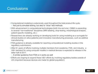 • Computational modeling is extensively used throughout the total product life cycle.
– Not just to simulate testing, but also to “drive” test methods
• With advancement in computational technologies (both h/w and s/w), CM&S is expanding
to several “non-traditional” disciplines (MRI labeling, drop-testing, morphological analysis,
patient-specific modeling, etc.)
• Researchers are already working on developing tools for using modeling as a surrogate for
clinical studies (in silico patients) and innovative manufacturing processes, such as additive
manufacturing
• FDA guidance is already available for reporting computational modeling studies in the
regulatory submissions.
• After 6+ years of efforts involving multiple members from academia, FDA, and industry, a
V&V standard for using computer models in medical devices is expected to release in the
latter half of 2017.
– A similar guidance from FDA is in works as well
• Efforts are ongoing to expand these V&V efforts by involving regulatory bodies outside of
US (important because devices are made for global population)
Conclusions
 