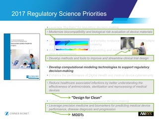 • Leverage “Big Data” for regulatory decision-making
• Modernize biocompatibility and biological risk evaluation of device materials
• Leverage real-world evidence and employ evidence synthesis across multiple
domains in regulatory decision-making3
• Advance tests and methods for predicting and monitoring medical device
clinical performance
• Develop methods and tools to improve and streamline clinical trial design
• Develop computational modeling technologies to support regulatory
decision-making
• Enhance the performance of Digital Health and medical device cybersecurity
• Reduce healthcare associated infections by better understanding the
effectiveness of antimicrobials, sterilization and reprocessing of medical
devices
• Collect and use patient input in regulatory decision-making
• Leverage precision medicine and biomarkers for predicting medical device
performance, disease diagnosis and progression
2017 Regulatory Science Priorities
“Design for Clean”
MDDTs
 