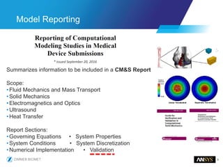 9
Model Reporting
* issued September 20, 2016
Summarizes information to be included in a CM&S Report
Scope:
•Fluid Mechanics and Mass Transport
•Solid Mechanics
•Electromagnetics and Optics
•Ultrasound
•Heat Transfer
Report Sections:
•Governing Equations • System Properties
•System Conditions • System Discretization
•Numerical Implementation • Validation
 