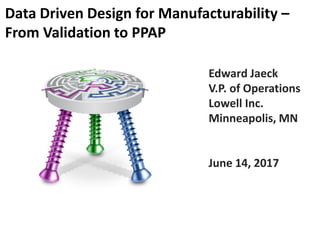 Edward Jaeck
V.P. of Operations
Lowell Inc.
Minneapolis, MN
June 14, 2017
Data Driven Design for Manufacturability –
From Validation to PPAP
 
