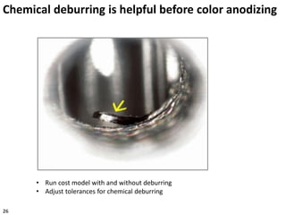 Chemical deburring is helpful before color anodizing
• Run cost model with and without deburring
• Adjust tolerances for chemical deburring
26
 