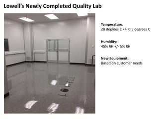 Lowell’s Newly Completed Quality Lab
Temperature:
20 degrees C +/- 0.5 degrees C
Humidity:
45% RH +/- 5% RH
New Equipment:
Based on customer needs
 