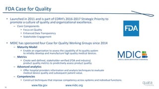 14
FDA Case for Quality
• Launched in 2011 and is part of CDRH’s 2016-2017 Strategic Priority to
promote a culture of quality and organizational excellence.
– Core Components
• Focus on Quality
• Enhanced Data Transparency
• Stakeholder Engagement
• MDIC has sponsored four Case for Quality Working Groups since 2014
– Maturity Model
• Enable an organization to assess the capability of its quality system
to reliably develop and manufacture high quality medical devices.
– Metrics
• Create well-defined, stakeholder-verified (FDA and industry)
product quality metrics to predictively assess product quality.
– Advanced analytics
• Offer hospital providers information and analysis techniques to evaluate
medical device quality and subsequent patient value.
– Competencies
• Construct techniques that improve competency across systems and individual functions.
www.fda.gov www.mdic.org
 