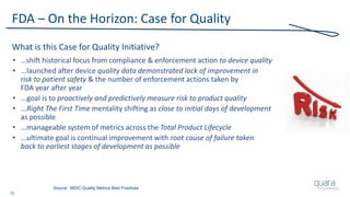15
FDA – On the Horizon: Case for Quality
What is this Case for Quality Initiative?
• …shift historical focus from compliance & enforcement action to device quality
• ...launched after device quality data demonstrated lack of improvement in
risk to patient safety & the number of enforcement actions taken by
FDA year after year
• ...goal is to proactively and predictively measure risk to product quality
• ...Right The First Time mentality shifting as close to initial days of development
as possible
• ...manageable system of metrics across the Total Product Lifecycle
• ...ultimate goal is continual improvement with root cause of failure taken
back to earliest stages of development as possible
Source: MDIC Quality Metrics Best Practices
 