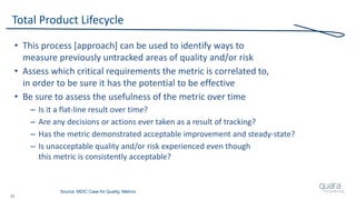 23
Total Product Lifecycle
• This process [approach] can be used to identify ways to
measure previously untracked areas of quality and/or risk
• Assess which critical requirements the metric is correlated to,
in order to be sure it has the potential to be effective
• Be sure to assess the usefulness of the metric over time
– Is it a flat-line result over time?
– Are any decisions or actions ever taken as a result of tracking?
– Has the metric demonstrated acceptable improvement and steady-state?
– Is unacceptable quality and/or risk experienced even though
this metric is consistently acceptable?
Source: MDIC Case for Quality, Metrics
 