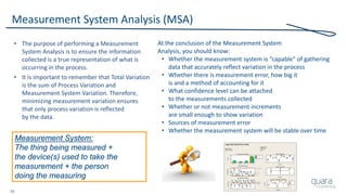 33
Measurement System Analysis (MSA)
• The purpose of performing a Measurement
System Analysis is to ensure the information
collected is a true representation of what is
occurring in the process.
• It is important to remember that Total Variation
is the sum of Process Variation and
Measurement System Variation. Therefore,
minimizing measurement variation ensures
that only process variation is reflected
by the data.
At the conclusion of the Measurement System
Analysis, you should know:
• Whether the measurement system is “capable” of gathering
data that accurately reflect variation in the process
• Whether there is measurement error, how big it
is and a method of accounting for it
• What confidence level can be attached
to the measurements collected
• Whether or not measurement increments
are small enough to show variation
• Sources of measurement error
• Whether the measurement system will be stable over time
Measurement System:
The thing being measured +
the device(s) used to take the
measurement + the person
doing the measuring
 
