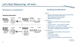 37
Let’s Start Measuring…oh wait...
What about a sampling plan?
Sampling Approaches:
Random Systematic
Sampling Sampling
Each unit has the Sample every nth
same chance of one (ie: every 3rd)
being selected.
Stratified Subgroup
Random Sampling
Sampling
Randomly sample Sample n units
a proportionate every nth time
number from (ie: 3 units every
each group. Hour); then
calculate the mean
(proportion) for
each subgroup.
SamplePopulation
SamplePopulation
AABBBBCDDD
A
A
A
A
B
B B
B
BBB
C
C
D D D
D D D
B
Sample
Population
or Process
Preserve time order
Sample
Population
or Process
Preserve time order
SampleProcess
9:00 9:30 10:3010:00
Preserve time order
SampleProcess
9:00 9:30 10:3010:00
Preserve time order
Sampling Considerations
• Where
o Location in the process where process steps directly
affect outputs (strong relationship).
o Maximize opportunity for problem
identification (cause data).
• Frequency
o Dependent on volume of transactions and/or
activity
o Unstable process – more frequent sampling
o Stable process – less frequent sampling
o Dependent on how precise the measurement must
be to make a meaningful business decision
• Considerations
o Is the sample representative of the process or
population?
o Is the process stable?
o Is the sample random?
o Is there an equal probability of selecting any data
point?
 