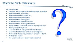 38
What’s the Point? (Take-aways)
Do we / Have we:
• Identified the appropriate data that we need to collect?
• Determined how to collect it?
• Determined where to collect it?
• Determined when to collect it?
• Determined the sampling plan?
• Studied the measurement system?
• Determined how to manage the data?
• Understand the sources of variation in our processes?
• Developed reaction plans?
• Know how to form a proper problem statement?
• Know how to effectively conduct an investigation?
• Understand interim and permanent corrective action?
• Verified root cause?
• Can we eliminate unnecessary measurements?
 