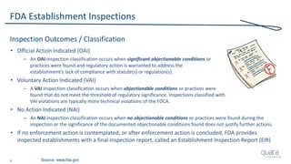 4
FDA Establishment Inspections
Inspection Outcomes / Classification
• Official Action Indicated (OAI)
– An OAI inspection classification occurs when significant objectionable conditions or
practices were found and regulatory action is warranted to address the
establishment's lack of compliance with statute(s) or regulation(s).
• Voluntary Action Indicated (VAI)
– A VAI inspection classification occurs when objectionable conditions or practices were
found that do not meet the threshold of regulatory significance. Inspections classified with
VAI violations are typically more technical violations of the FDCA.
• No Action Indicated (NAI)
– An NAI inspection classification occurs when no objectionable conditions or practices were found during the
inspection or the significance of the documented objectionable conditions found does not justify further actions.
• If no enforcement action is contemplated, or after enforcement action is concluded, FDA provides
inspected establishments with a final inspection report, called an Establishment Inspection Report (EIR)
Source: www.fda.gov
 