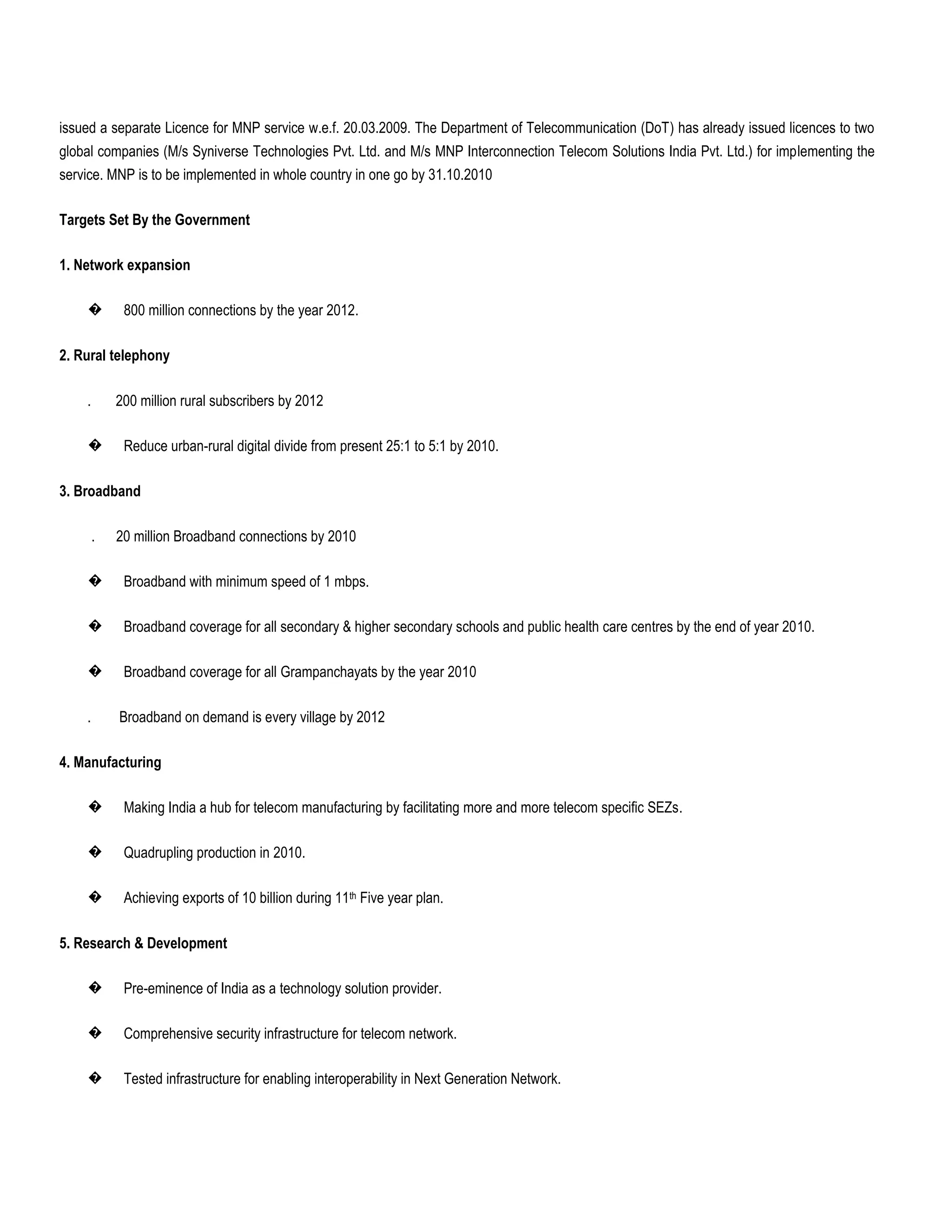 issued a separate Licence for MNP service w.e.f. 20.03.2009. The Department of Telecommunication (DoT) has already issued licences to two
global companies (M/s Syniverse Technologies Pvt. Ltd. and M/s MNP Interconnection Telecom Solutions India Pvt. Ltd.) for implementing the
service. MNP is to be implemented in whole country in one go by 31.10.2010

Targets Set By the Government

1. Network expansion

    �        800 million connections by the year 2012.

2. Rural telephony

    .       200 million rural subscribers by 2012

    �        Reduce urban-rural digital divide from present 25:1 to 5:1 by 2010.

3. Broadband

        .   20 million Broadband connections by 2010

    �        Broadband with minimum speed of 1 mbps.

    �        Broadband coverage for all secondary & higher secondary schools and public health care centres by the end of year 2010.

    �        Broadband coverage for all Grampanchayats by the year 2010

    .       Broadband on demand is every village by 2012

4. Manufacturing

    �        Making India a hub for telecom manufacturing by facilitating more and more telecom specific SEZs.

    �        Quadrupling production in 2010.

    �        Achieving exports of 10 billion during 11th Five year plan.

5. Research & Development

    �        Pre-eminence of India as a technology solution provider.

    �        Comprehensive security infrastructure for telecom network.

    �        Tested infrastructure for enabling interoperability in Next Generation Network.
 