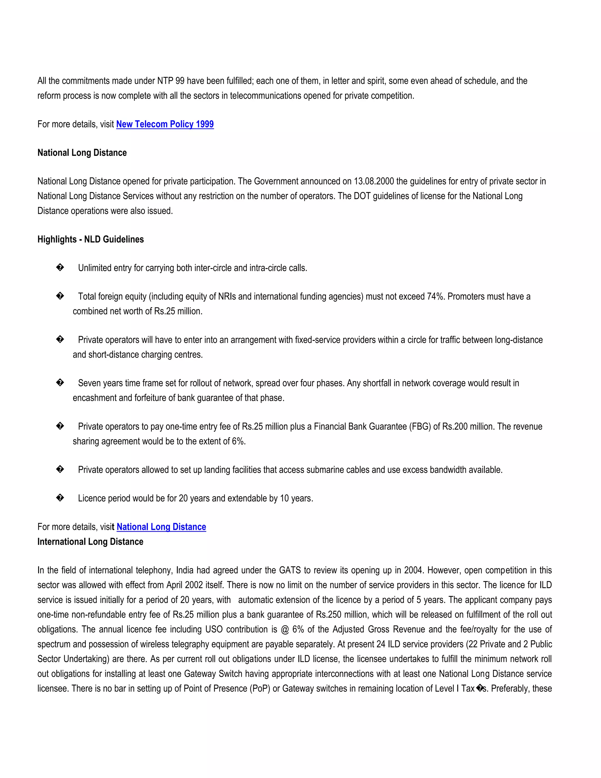 All the commitments made under NTP 99 have been fulfilled; each one of them, in letter and spirit, some even ahead of schedule, and the
reform process is now complete with all the sectors in telecommunications opened for private competition.

For more details, visit New Telecom Policy 1999

National Long Distance

National Long Distance opened for private participation. The Government announced on 13.08.2000 the guidelines for entry of private sector in
National Long Distance Services without any restriction on the number of operators. The DOT guidelines of license for the National Long
Distance operations were also issued.

Highlights - NLD Guidelines

     �     Unlimited entry for carrying both inter-circle and intra-circle calls.

     �     Total foreign equity (including equity of NRIs and international funding agencies) must not exceed 74%. Promoters must have a
          combined net worth of Rs.25 million.

     �     Private operators will have to enter into an arrangement with fixed-service providers within a circle for traffic between long-distance
          and short-distance charging centres.

     �     Seven years time frame set for rollout of network, spread over four phases. Any shortfall in network coverage would result in
          encashment and forfeiture of bank guarantee of that phase.

     �     Private operators to pay one-time entry fee of Rs.25 million plus a Financial Bank Guarantee (FBG) of Rs.200 million. The revenue
          sharing agreement would be to the extent of 6%.

     �     Private operators allowed to set up landing facilities that access submarine cables and use excess bandwidth available.

     �     Licence period would be for 20 years and extendable by 10 years.

For more details, visit National Long Distance
International Long Distance

In the field of international telephony, India had agreed under the GATS to review its opening up in 2004. However, open competition in this
sector was allowed with effect from April 2002 itself. There is now no limit on the number of service providers in this sector. The licence for ILD
service is issued initially for a period of 20 years, with automatic extension of the licence by a period of 5 years. The applicant company pays
one-time non-refundable entry fee of Rs.25 million plus a bank guarantee of Rs.250 million, which will be released on fulfillment of the roll out
obligations. The annual licence fee including USO contribution is @ 6% of the Adjusted Gross Revenue and the fee/royalty for the use of
spectrum and possession of wireless telegraphy equipment are payable separately. At present 24 ILD service providers (22 Private and 2 Public
Sector Undertaking) are there. As per current roll out obligations under ILD license, the licensee undertakes to fulfill the minimum network roll
out obligations for installing at least one Gateway Switch having appropriate interconnections with at least one National Long Distance service
licensee. There is no bar in setting up of Point of Presence (PoP) or Gateway switches in remaining location of Level I Tax� Preferably, these
                                                                                                                            s.
 