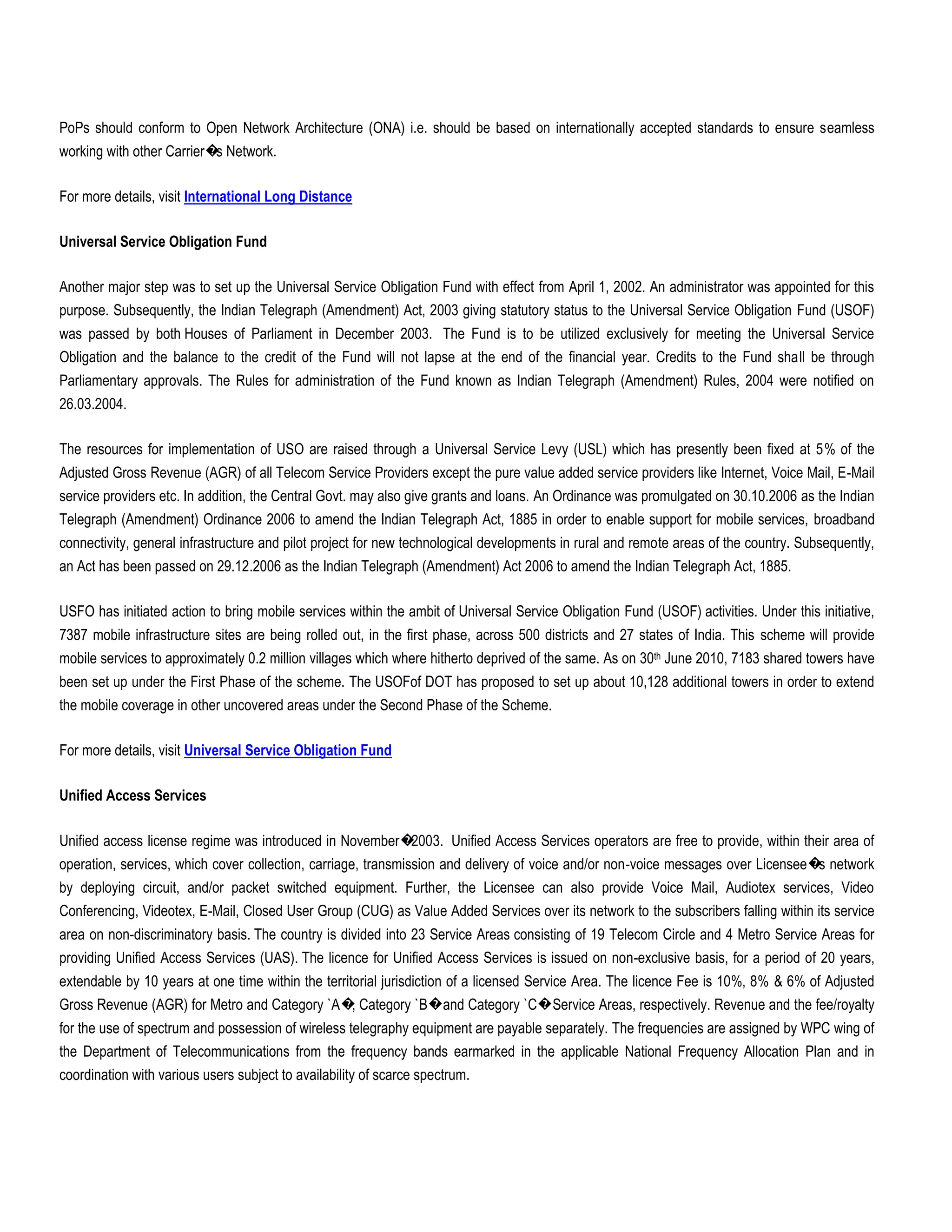 PoPs should conform to Open Network Architecture (ONA) i.e. should be based on internationally accepted standards to ensure seamless
working with other Carrier� Network.
                           s

For more details, visit International Long Distance

Universal Service Obligation Fund

Another major step was to set up the Universal Service Obligation Fund with effect from April 1, 2002. An administrator was appointed for this
purpose. Subsequently, the Indian Telegraph (Amendment) Act, 2003 giving statutory status to the Universal Service Obligation Fund (USOF)
was passed by both Houses of Parliament in December 2003. The Fund is to be utilized exclusively for meeting the Universal Service
Obligation and the balance to the credit of the Fund will not lapse at the end of the financial year. Credits to the Fund shall be through
Parliamentary approvals. The Rules for administration of the Fund known as Indian Telegraph (Amendment) Rules, 2004 were notified on
26.03.2004.

The resources for implementation of USO are raised through a Universal Service Levy (USL) which has presently been fixed at 5% of the
Adjusted Gross Revenue (AGR) of all Telecom Service Providers except the pure value added service providers like Internet, Voice Mail, E-Mail
service providers etc. In addition, the Central Govt. may also give grants and loans. An Ordinance was promulgated on 30.10.2006 as the Indian
Telegraph (Amendment) Ordinance 2006 to amend the Indian Telegraph Act, 1885 in order to enable support for mobile services, broadband
connectivity, general infrastructure and pilot project for new technological developments in rural and remote areas of the country. Subsequently,
an Act has been passed on 29.12.2006 as the Indian Telegraph (Amendment) Act 2006 to amend the Indian Telegraph Act, 1885.

USFO has initiated action to bring mobile services within the ambit of Universal Service Obligation Fund (USOF) activities. Under this initiative,
7387 mobile infrastructure sites are being rolled out, in the first phase, across 500 districts and 27 states of India. This scheme will provide
mobile services to approximately 0.2 million villages which where hitherto deprived of the same. As on 30th June 2010, 7183 shared towers have
been set up under the First Phase of the scheme. The USOFof DOT has proposed to set up about 10,128 additional towers in order to extend
the mobile coverage in other uncovered areas under the Second Phase of the Scheme.

For more details, visit Universal Service Obligation Fund

Unified Access Services

Unified access license regime was introduced in November�2003. Unified Access Services operators are free to provide, within their area of
operation, services, which cover collection, carriage, transmission and delivery of voice and/or non-voice messages over Licensee� network
                                                                                                                                  s
by deploying circuit, and/or packet switched equipment. Further, the Licensee can also provide Voice Mail, Audiotex services, Video
Conferencing, Videotex, E-Mail, Closed User Group (CUG) as Value Added Services over its network to the subscribers falling within its service
area on non-discriminatory basis. The country is divided into 23 Service Areas consisting of 19 Telecom Circle and 4 Metro Service Areas for
providing Unified Access Services (UAS). The licence for Unified Access Services is issued on non-exclusive basis, for a period of 20 years,
extendable by 10 years at one time within the territorial jurisdiction of a licensed Service Area. The licence Fee is 10%, 8% & 6% of Adjusted
Gross Revenue (AGR) for Metro and Category `A� Category `B�and Category `C�Service Areas, respectively. Revenue and the fee/royalty
                                              ,
for the use of spectrum and possession of wireless telegraphy equipment are payable separately. The frequencies are assigned by WPC wing of
the Department of Telecommunications from the frequency bands earmarked in the applicable National Frequency Allocation Plan and in
coordination with various users subject to availability of scarce spectrum.
 