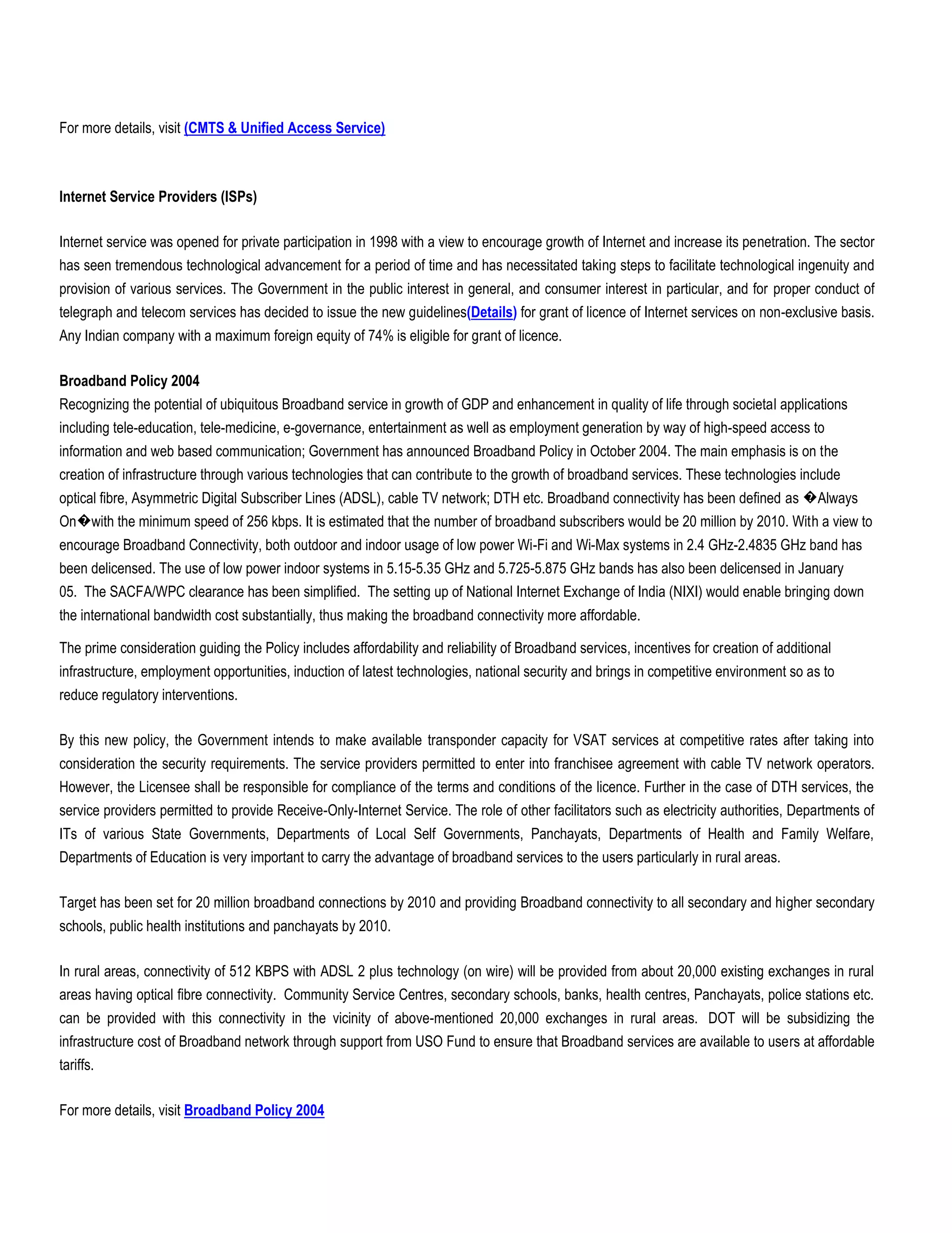 For more details, visit (CMTS & Unified Access Service)



Internet Service Providers (ISPs)

Internet service was opened for private participation in 1998 with a view to encourage growth of Internet and increase its penetration. The sector
has seen tremendous technological advancement for a period of time and has necessitated taking steps to facilitate technological ingenuity and
provision of various services. The Government in the public interest in general, and consumer interest in particular, and for proper conduct of
telegraph and telecom services has decided to issue the new guidelines(Details) for grant of licence of Internet services on non-exclusive basis.
Any Indian company with a maximum foreign equity of 74% is eligible for grant of licence.

Broadband Policy 2004
Recognizing the potential of ubiquitous Broadband service in growth of GDP and enhancement in quality of life through societal applications
including tele-education, tele-medicine, e-governance, entertainment as well as employment generation by way of high-speed access to
information and web based communication; Government has announced Broadband Policy in October 2004. The main emphasis is on the
creation of infrastructure through various technologies that can contribute to the growth of broadband services. These technologies include
optical fibre, Asymmetric Digital Subscriber Lines (ADSL), cable TV network; DTH etc. Broadband connectivity has been defined as �Always
On�with the minimum speed of 256 kbps. It is estimated that the number of broadband subscribers would be 20 million by 2010. With a view to
encourage Broadband Connectivity, both outdoor and indoor usage of low power Wi-Fi and Wi-Max systems in 2.4 GHz-2.4835 GHz band has
been delicensed. The use of low power indoor systems in 5.15-5.35 GHz and 5.725-5.875 GHz bands has also been delicensed in January
05. The SACFA/WPC clearance has been simplified. The setting up of National Internet Exchange of India (NIXI) would enable bringing down
the international bandwidth cost substantially, thus making the broadband connectivity more affordable.

The prime consideration guiding the Policy includes affordability and reliability of Broadband services, incentives for creation of additional
infrastructure, employment opportunities, induction of latest technologies, national security and brings in competitive environment so as to
reduce regulatory interventions.

By this new policy, the Government intends to make available transponder capacity for VSAT services at competitive rates after taking into
consideration the security requirements. The service providers permitted to enter into franchisee agreement with cable TV network operators.
However, the Licensee shall be responsible for compliance of the terms and conditions of the licence. Further in the case of DTH services, the
service providers permitted to provide Receive-Only-Internet Service. The role of other facilitators such as electricity authorities, Departments of
ITs of various State Governments, Departments of Local Self Governments, Panchayats, Departments of Health and Family Welfare,
Departments of Education is very important to carry the advantage of broadband services to the users particularly in rural areas.

Target has been set for 20 million broadband connections by 2010 and providing Broadband connectivity to all secondary and higher secondary
schools, public health institutions and panchayats by 2010.

In rural areas, connectivity of 512 KBPS with ADSL 2 plus technology (on wire) will be provided from about 20,000 existing exchanges in rural
areas having optical fibre connectivity. Community Service Centres, secondary schools, banks, health centres, Panchayats, police stations etc.
can be provided with this connectivity in the vicinity of above-mentioned 20,000 exchanges in rural areas. DOT will be subsidizing the
infrastructure cost of Broadband network through support from USO Fund to ensure that Broadband services are available to users at affordable
tariffs.

For more details, visit Broadband Policy 2004
 
