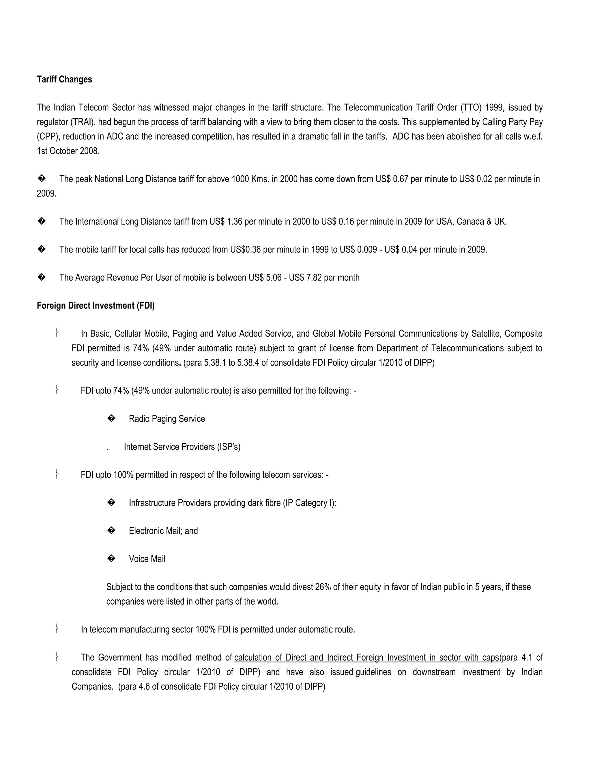 Tariff Changes

The Indian Telecom Sector has witnessed major changes in the tariff structure. The Telecommunication Tariff Order (TTO) 1999, issued by
regulator (TRAI), had begun the process of tariff balancing with a view to bring them closer to the costs. This supplemented by Calling Party Pay
(CPP), reduction in ADC and the increased competition, has resulted in a dramatic fall in the tariffs. ADC has been abolished for all calls w.e.f.
1st October 2008.

�       The peak National Long Distance tariff for above 1000 Kms. in 2000 has come down from US$ 0.67 per minute to US$ 0.02 per minute in
2009.

�       The International Long Distance tariff from US$ 1.36 per minute in 2000 to US$ 0.16 per minute in 2009 for USA, Canada & UK.

�       The mobile tariff for local calls has reduced from US$0.36 per minute in 1999 to US$ 0.009 - US$ 0.04 per minute in 2009.

�       The Average Revenue Per User of mobile is between US$ 5.06 - US$ 7.82 per month

Foreign Direct Investment (FDI)

              In Basic, Cellular Mobile, Paging and Value Added Service, and Global Mobile Personal Communications by Satellite, Composite
           FDI permitted is 74% (49% under automatic route) subject to grant of license from Department of Telecommunications subject to
           security and license conditions. (para 5.38.1 to 5.38.4 of consolidate FDI Policy circular 1/2010 of DIPP)

              FDI upto 74% (49% under automatic route) is also permitted for the following: -

                     �     Radio Paging Service

                     .    Internet Service Providers (ISP's)

              FDI upto 100% permitted in respect of the following telecom services: -

                     �     Infrastructure Providers providing dark fibre (IP Category I);

                     �     Electronic Mail; and

                     �     Voice Mail

                     Subject to the conditions that such companies would divest 26% of their equity in favor of Indian public in 5 years, if these
                     companies were listed in other parts of the world.

              In telecom manufacturing sector 100% FDI is permitted under automatic route.

              The Government has modified method of calculation of Direct and Indirect Foreign Investment in sector with caps(para 4.1 of
           consolidate FDI Policy circular 1/2010 of DIPP) and have also issued guidelines on downstream investment by Indian
           Companies. (para 4.6 of consolidate FDI Policy circular 1/2010 of DIPP)
 