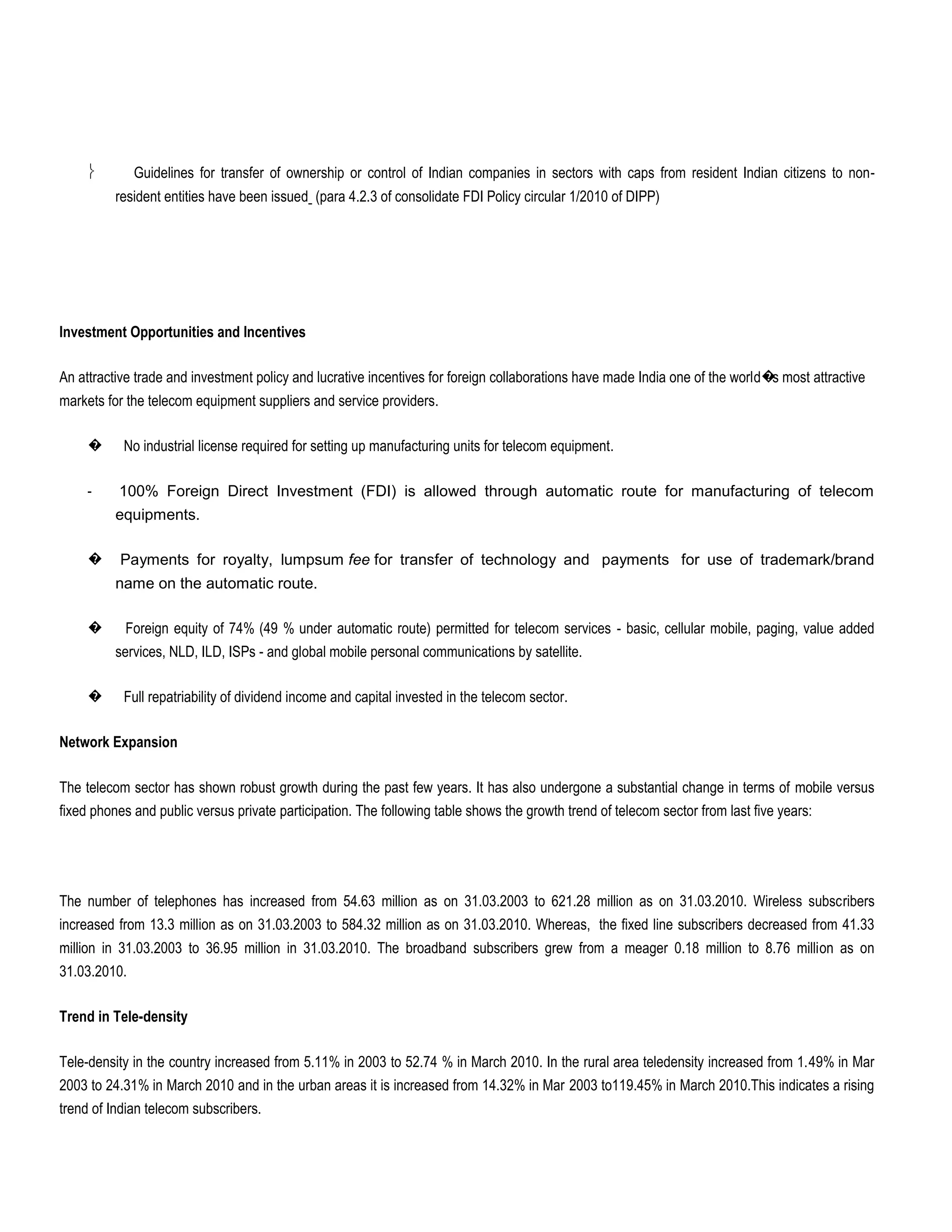 Guidelines for transfer of ownership or control of Indian companies in sectors with caps from resident Indian citizens to non-
          resident entities have been issued (para 4.2.3 of consolidate FDI Policy circular 1/2010 of DIPP)




Investment Opportunities and Incentives

An attractive trade and investment policy and lucrative incentives for foreign collaborations have made India one of the world� most attractive
                                                                                                                               s
markets for the telecom equipment suppliers and service providers.

     �     No industrial license required for setting up manufacturing units for telecom equipment.

     -    100% Foreign Direct Investment (FDI) is allowed through automatic route for manufacturing of telecom
          equipments.

     �     Payments for royalty, lumpsum fee for transfer of technology and payments for use of trademark/brand
          name on the automatic route.

     �     Foreign equity of 74% (49 % under automatic route) permitted for telecom services - basic, cellular mobile, paging, value added
          services, NLD, ILD, ISPs - and global mobile personal communications by satellite.

     �     Full repatriability of dividend income and capital invested in the telecom sector.

Network Expansion

The telecom sector has shown robust growth during the past few years. It has also undergone a substantial change in terms of mobile versus
fixed phones and public versus private participation. The following table shows the growth trend of telecom sector from last five years:




The number of telephones has increased from 54.63 million as on 31.03.2003 to 621.28 million as on 31.03.2010. Wireless subscribers
increased from 13.3 million as on 31.03.2003 to 584.32 million as on 31.03.2010. Whereas, the fixed line subscribers decreased from 41.33
million in 31.03.2003 to 36.95 million in 31.03.2010. The broadband subscribers grew from a meager 0.18 million to 8.76 million as on
31.03.2010.

Trend in Tele-density

Tele-density in the country increased from 5.11% in 2003 to 52.74 % in March 2010. In the rural area teledensity increased from 1.49% in Mar
2003 to 24.31% in March 2010 and in the urban areas it is increased from 14.32% in Mar 2003 to119.45% in March 2010.This indicates a rising
trend of Indian telecom subscribers.
 