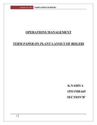 October 30, 2012   [PLANT LAYOUT OF BISLERI]




            OPERATIONS MANAGEMENT


TERM PAPER ON PLANT LAYOUT OF BISLERI




                                                    K.NADIYA
                                                    1PI11MBA65
                                                    SECTION’B’




 1
 