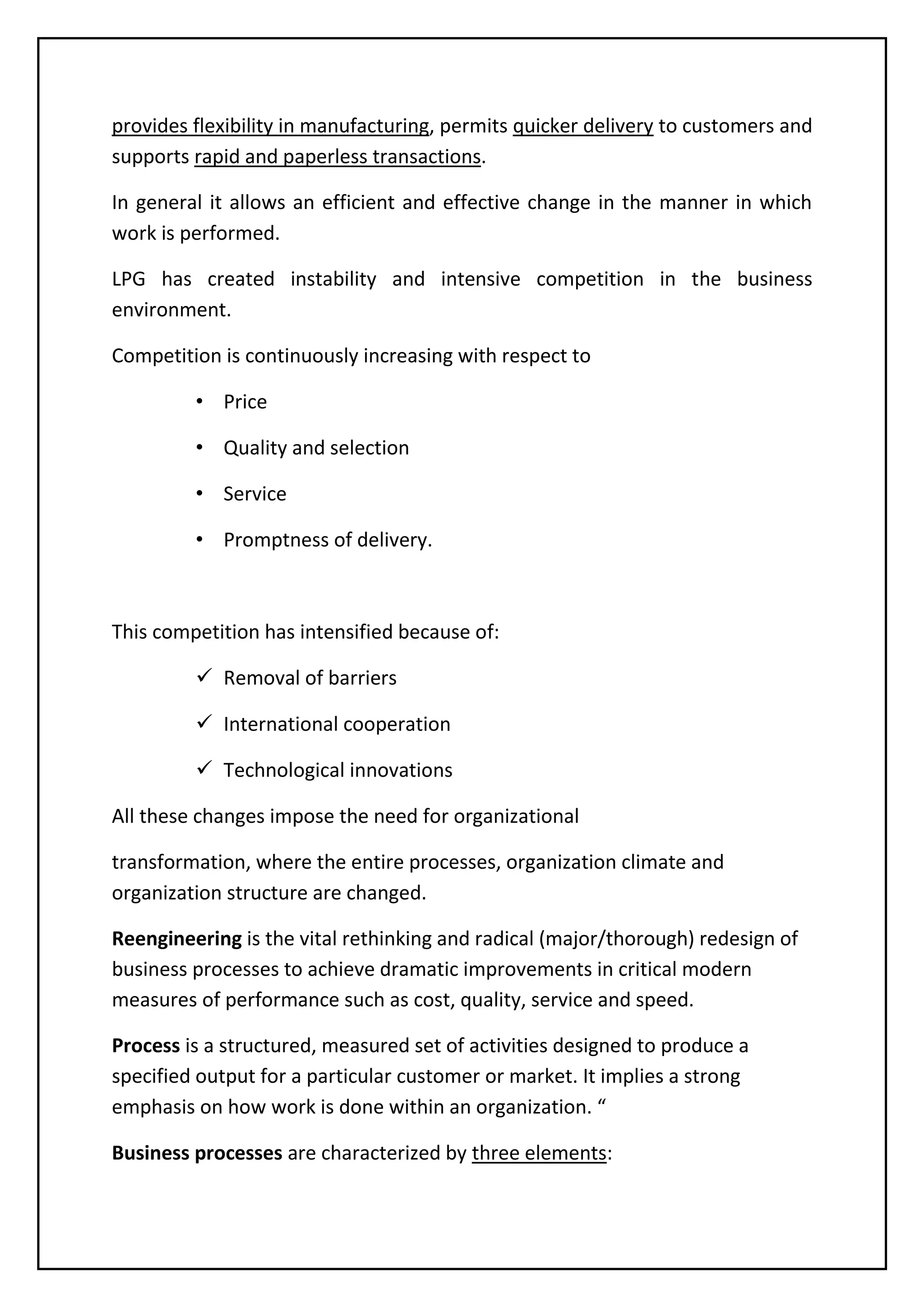 provides flexibility in manufacturing, permits quicker delivery to customers and
supports rapid and paperless transactions.
In general it allows an efficient and effective change in the manner in which
work is performed.
LPG has created instability and intensive competition in the business
environment.
Competition is continuously increasing with respect to
• Price
• Quality and selection
• Service
• Promptness of delivery.
This competition has intensified because of:
 Removal of barriers
 International cooperation
 Technological innovations
All these changes impose the need for organizational
transformation, where the entire processes, organization climate and
organization structure are changed.
Reengineering is the vital rethinking and radical (major/thorough) redesign of
business processes to achieve dramatic improvements in critical modern
measures of performance such as cost, quality, service and speed.
Process is a structured, measured set of activities designed to produce a
specified output for a particular customer or market. It implies a strong
emphasis on how work is done within an organization. “
Business processes are characterized by three elements:
 