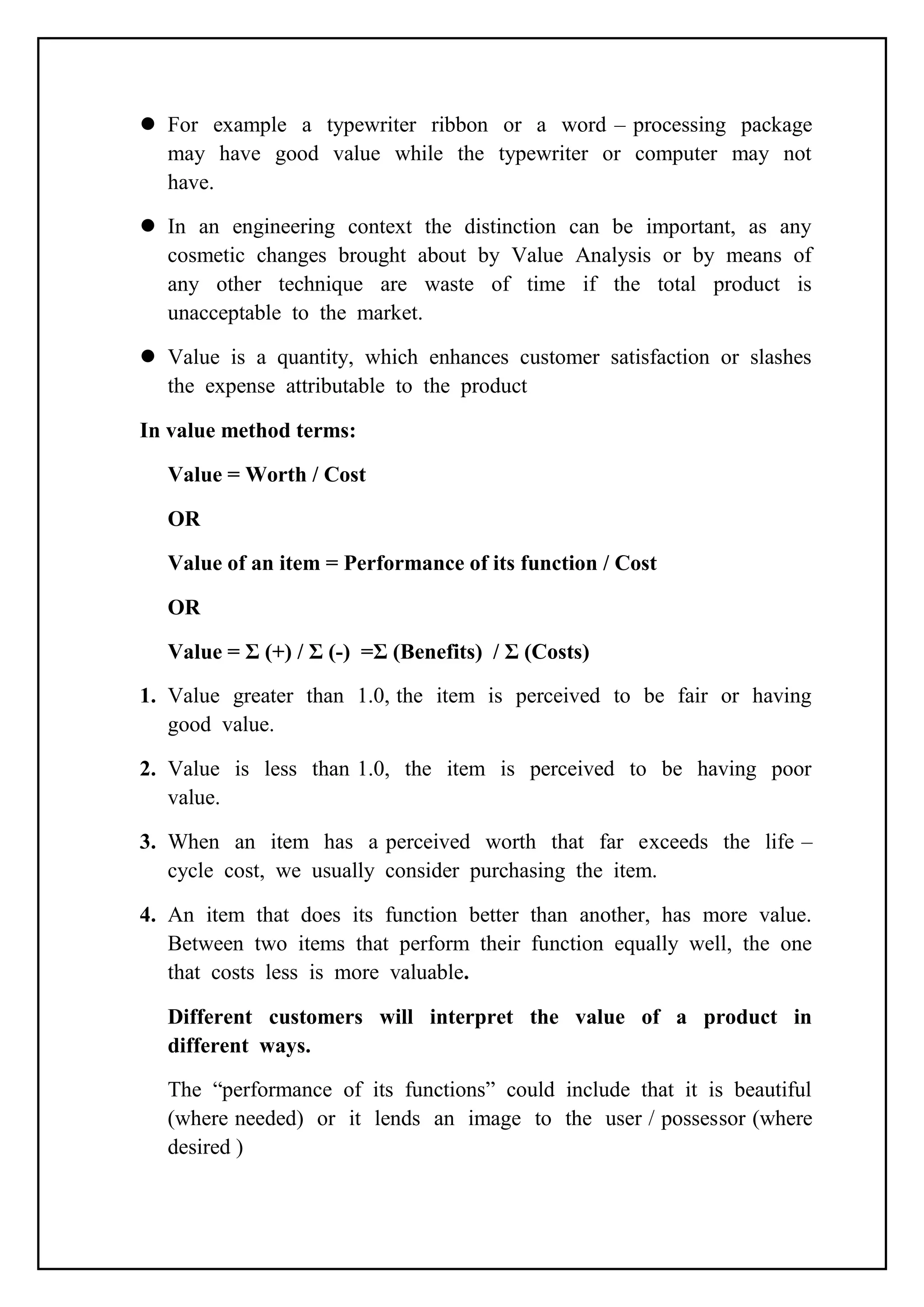  For example a typewriter ribbon or a word – processing package
may have good value while the typewriter or computer may not
have.
 In an engineering context the distinction can be important, as any
cosmetic changes brought about by Value Analysis or by means of
any other technique are waste of time if the total product is
unacceptable to the market.
 Value is a quantity, which enhances customer satisfaction or slashes
the expense attributable to the product
In value method terms:
Value = Worth / Cost
OR
Value of an item = Performance of its function / Cost
OR
Value = Σ (+) / Σ (-) =Σ (Benefits) / Σ (Costs)
1. Value greater than 1.0, the item is perceived to be fair or having
good value.
2. Value is less than 1.0, the item is perceived to be having poor
value.
3. When an item has a perceived worth that far exceeds the life –
cycle cost, we usually consider purchasing the item.
4. An item that does its function better than another, has more value.
Between two items that perform their function equally well, the one
that costs less is more valuable.
Different customers will interpret the value of a product in
different ways.
The “performance of its functions” could include that it is beautiful
(where needed) or it lends an image to the user / possessor (where
desired )
 