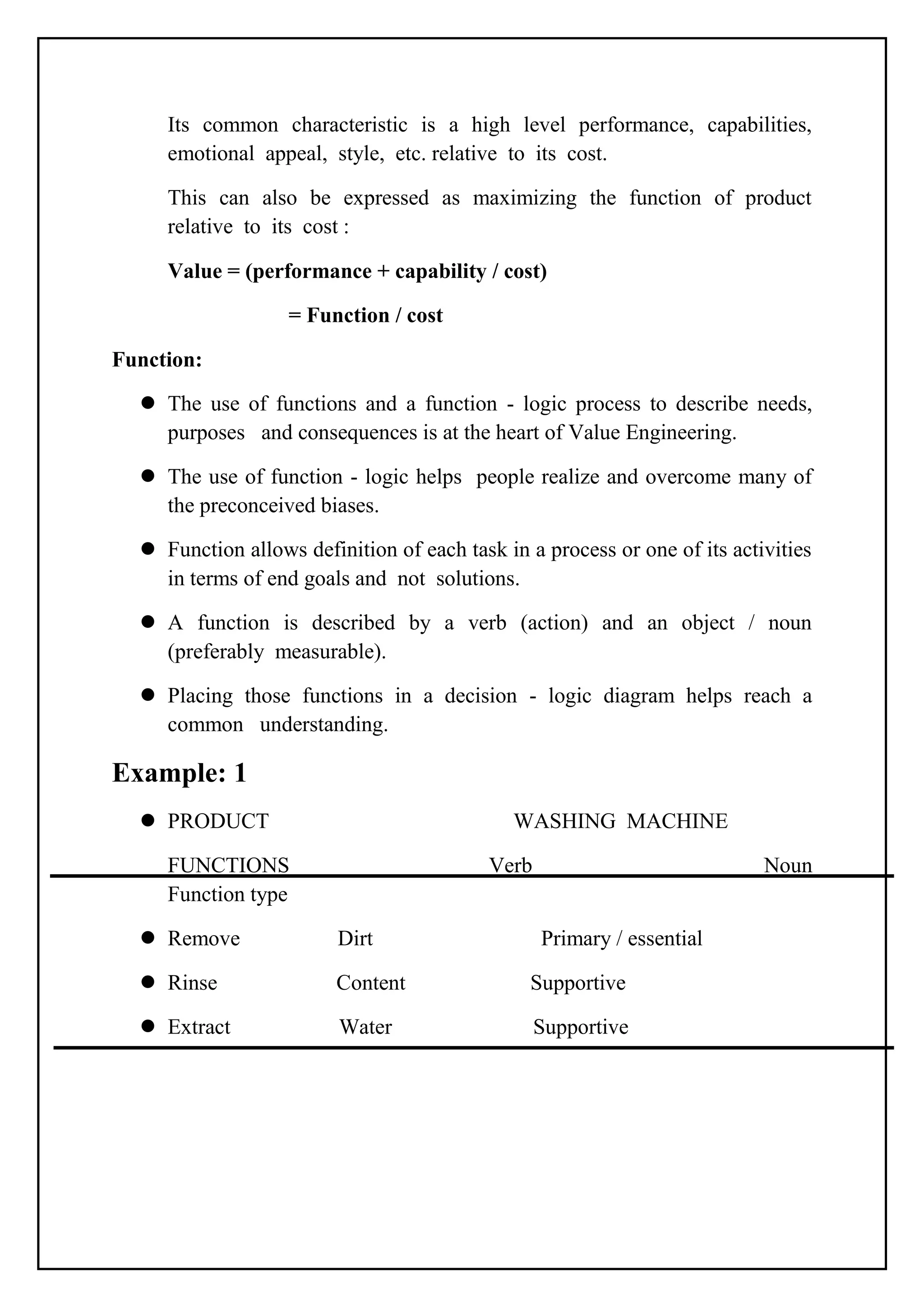 Its common characteristic is a high level performance, capabilities,
emotional appeal, style, etc. relative to its cost.
This can also be expressed as maximizing the function of product
relative to its cost :
Value = (performance + capability / cost)
= Function / cost
Function:
 The use of functions and a function - logic process to describe needs,
purposes and consequences is at the heart of Value Engineering.
 The use of function - logic helps people realize and overcome many of
the preconceived biases.
 Function allows definition of each task in a process or one of its activities
in terms of end goals and not solutions.
 A function is described by a verb (action) and an object / noun
(preferably measurable).
 Placing those functions in a decision - logic diagram helps reach a
common understanding.
Example: 1
 PRODUCT WASHING MACHINE
FUNCTIONS Verb Noun
Function type
 Remove Dirt Primary / essential
 Rinse Content Supportive
 Extract Water Supportive
 