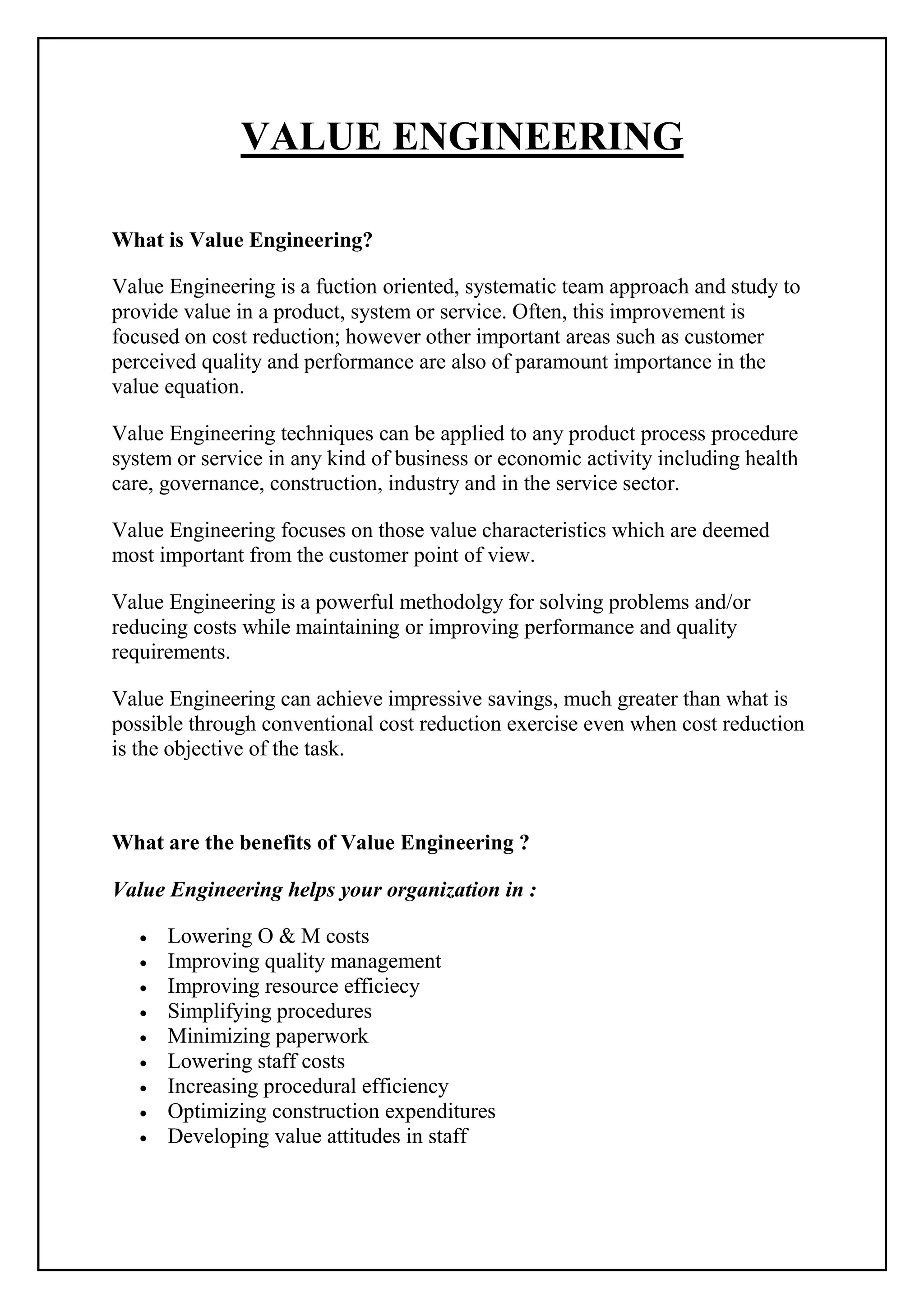 VALUE ENGINEERING
What is Value Engineering?
Value Engineering is a fuction oriented, systematic team approach and study to
provide value in a product, system or service. Often, this improvement is
focused on cost reduction; however other important areas such as customer
perceived quality and performance are also of paramount importance in the
value equation.
Value Engineering techniques can be applied to any product process procedure
system or service in any kind of business or economic activity including health
care, governance, construction, industry and in the service sector.
Value Engineering focuses on those value characteristics which are deemed
most important from the customer point of view.
Value Engineering is a powerful methodolgy for solving problems and/or
reducing costs while maintaining or improving performance and quality
requirements.
Value Engineering can achieve impressive savings, much greater than what is
possible through conventional cost reduction exercise even when cost reduction
is the objective of the task.
What are the benefits of Value Engineering ?
Value Engineering helps your organization in :
Lowering O & M costs
Improving quality management
Improving resource efficiecy
Simplifying procedures
Minimizing paperwork
Lowering staff costs
Increasing procedural efficiency
Optimizing construction expenditures
Developing value attitudes in staff
 