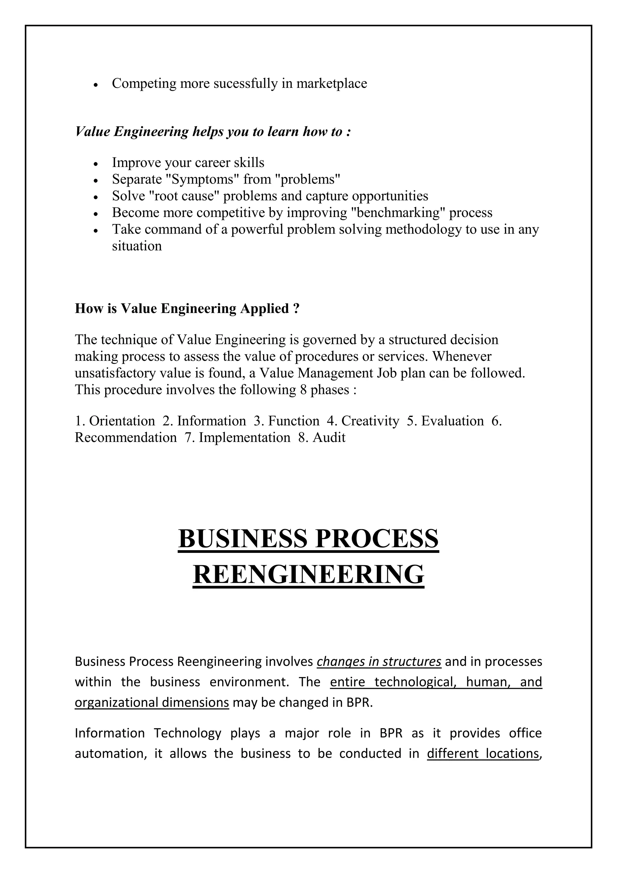 Competing more sucessfully in marketplace
Value Engineering helps you to learn how to :
Improve your career skills
Separate "Symptoms" from "problems"
Solve "root cause" problems and capture opportunities
Become more competitive by improving "benchmarking" process
Take command of a powerful problem solving methodology to use in any
situation
How is Value Engineering Applied ?
The technique of Value Engineering is governed by a structured decision
making process to assess the value of procedures or services. Whenever
unsatisfactory value is found, a Value Management Job plan can be followed.
This procedure involves the following 8 phases :
1. Orientation 2. Information 3. Function 4. Creativity 5. Evaluation 6.
Recommendation 7. Implementation 8. Audit
BUSINESS PROCESS
REENGINEERING
Business Process Reengineering involves changes in structures and in processes
within the business environment. The entire technological, human, and
organizational dimensions may be changed in BPR.
Information Technology plays a major role in BPR as it provides office
automation, it allows the business to be conducted in different locations,
 