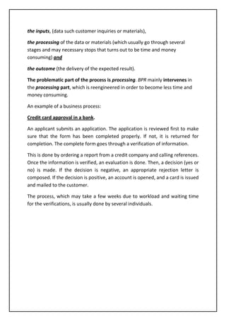 the inputs, (data such customer inquiries or materials),
the processing of the data or materials (which usually go through several
stages and may necessary stops that turns out to be time and money
consuming) and
the outcome (the delivery of the expected result).
The problematic part of the process is processing. BPR mainly intervenes in
the processing part, which is reengineered in order to become less time and
money consuming.
An example of a business process:
Credit card approval in a bank.
An applicant submits an application. The application is reviewed first to make
sure that the form has been completed properly. If not, it is returned for
completion. The complete form goes through a verification of information.
This is done by ordering a report from a credit company and calling references.
Once the information is verified, an evaluation is done. Then, a decision (yes or
no) is made. If the decision is negative, an appropriate rejection letter is
composed. If the decision is positive, an account is opened, and a card is issued
and mailed to the customer.
The process, which may take a few weeks due to workload and waiting time
for the verifications, is usually done by several individuals.
 
