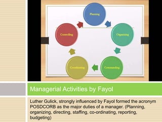 Luther Gulick, strongly influenced by Fayol formed the acronym
POSDCORB as the major duties of a manager. (Planning,
organizing, directing, staffing, co-ordinating, reporting,
budgeting)
Managerial Activities by Fayol
 