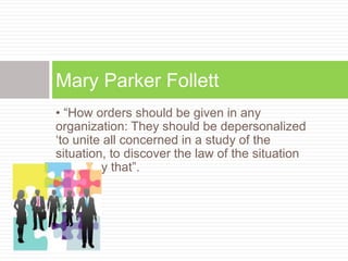 • “How orders should be given in any
organization: They should be depersonalized
‘to unite all concerned in a study of the
situation, to discover the law of the situation
and obey that”.
Mary Parker Follett
 