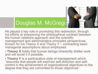 He played a key role in promoting this redirection, through
his efforts at sharpening the philosophical contrast between
the human relations approach and the scientific
management and administrative principles perspectives.
Known for his Theory X and Theory Y – contrasting basic
managerial assumptions about employees
• Theory X holds that human beings inherently dislike work
and will avoid it if possible.
• Theory Y is a participative style of management which
“assumes that people will exercise self-direction and self-
control in the achievement of organisational objectives to the
degree that they are committed to those objectives”.
Douglas M. McGregor
 