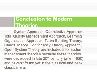 System Approach, Quantitative Approach,
Total Quality Management Approach, Learning
Organization Approach, Team Building Theory,
Chaos Theory, Contingency Theory/Approach,
Open System Theory are included into modern
management theories because these theories
were developed in late 20th century (after 1950)
and haven’t found yet in the classical and neo-
classical era.
Conclusion to Modern
Theories
 